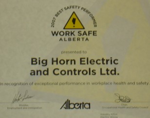 This certificate from Work Safety Alberta is to Big Horn Electric and Controls as Best Safety Performer in Electrical Wiring 2007. In recognition of exceptional performance in workplace health and safety. As awarded by the Alberta Minister, Employment and Immigration and the Occupational Health and Safety Council.